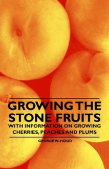 Growing the Stone Fruits - With Information on Growing Cherries, Peaches and Plums - George W. Hood