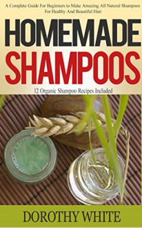 Homemade Shampoos: A Complete Guide For Beginners to Make Amazing All Natural Shampoos For Healthy And Beautiful Hair. 12 Organic Shampoo Recipes Included - Dorothy White