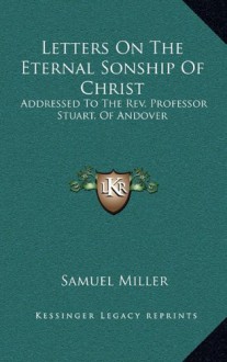 Letters on the Eternal Sonship of Christ: Addressed to the REV. Professor Stuart, of Andover - Samuel Miller