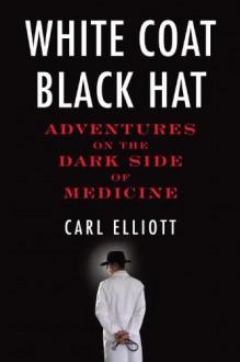 White Coat, Black Hat: Adventures on the Dark Side of Medicine - Carl Elliott