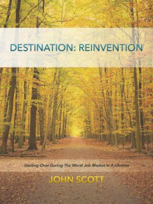 Destination: Reinvention - Starting over During The Worst Job Market Of A Lifetime - John Scott