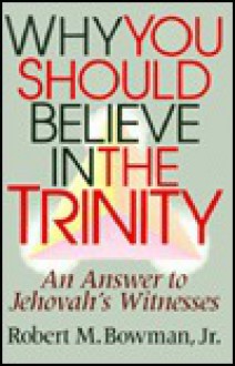 Why You Should Believe in the Trinity: An Answer to Jehovah's Witnesses - Robert M. Bowman Jr.