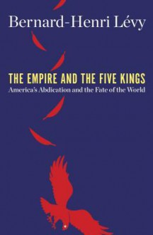 The Empire and the Five Kings: America's Abdication and the Fate of the World - Bernard-Henri Lévy