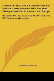 Memoir of the Life of Richard Henry Lee and His Correspondence with the Most Distinguished Men in America and Europe: Illustrative of Their Characters - Richard Henry Lee