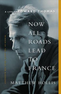 Now All Roads Lead to France: A Life of Edward Thomas - Matthew Hollis