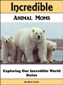 Incredible Animal Moms: Fun Animal Books For Kids With Facts & Incredible Photos (Exploring Our Incredible World Children's Book Series) - Mark Smith