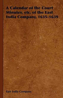 A Calendar of the Court Minutes, Etc. of the East India Company, 1635-1639 - East India Company, India Company East India Company