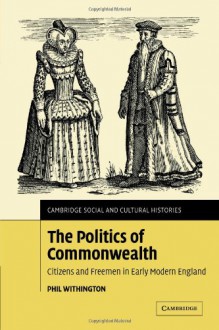 The Politics of Commonwealth: Citizens and Freemen in Early Modern England (Cambridge Social and Cultural Histories) - Phil Withington