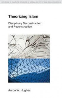 Theorizing Islam: Disciplinary Deconstruction and Reconstruction - Aaron W. Hughes