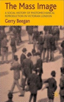 The Mass Image: A Social History of Photomechanical Reproduction in Victorian London - Gerry Beegan