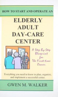 How to Start and Operate an Elderly Adult Day-Care Center - Gwen M. Walker