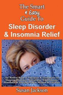 The Smart & Easy Guide to Sleep Disorder & Insomnia Relief: The Restful Book of Therapies & Treatments for Sleeping Disorders, Insomnia, Narcolepsy, Restless Leg Syndrome, Night Sweats, Heartburn and Snoring in Men, Women and Children - Susan Jackson