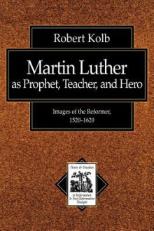 Martin Luther as Prophet, Teacher, Hero: Images of the Reformer, 1520-1620 - Robert Kolb