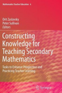 Constructing Knowledge for Teaching Secondary Mathematics: Tasks to Enhance Prospective and Practicing Teacher Learning - Orit Zaslavsky, Peter Sullivan