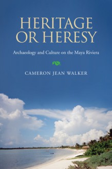 Heritage or Heresy: Archaeology and Culture on the Maya Riviera - Cameron Walker