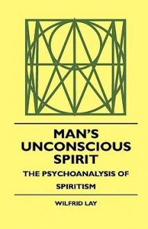 Man's Unconscious Spirit - The Psychoanalysis of Spiritism - Wilfrid Lay, Theodore Roosevelt