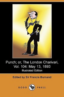 Punch; Or, the London Charivari, Vol. 104: May 13, 1893 (Illustrated Edition) (Dodo Press) - Francis Cowley Burnand