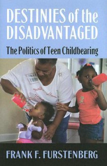 Destinies of the Disadvantaged: The Politics of Teenage Childbearing - Frank F. Furstenberg Jr.