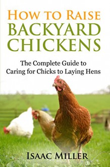 How To Raise Backyard Chickens: The Complete Guide to Caring for Chicks to Laying Hens - Isaac Miller