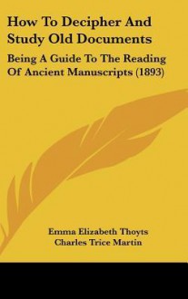 How to Decipher and Study Old Documents: Being a Guide to the Reading of Ancient Manuscripts (1893) - Emma Elizabeth Thoyts, Charles Trice Martin