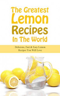 The Greatest Lemon Recipes In The World: Delicious, Fast & Easy Lemon Recipes You Will Love - Sonia Maxwell