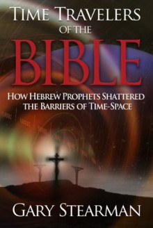 Time Travelers of the Bible: How Hebrew Prophets Shattered the Barriers of Time-Space - Gary Stearman