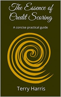 The Essence of Credit Scoring: A concise practical guide - Terry Harris