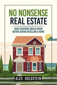 No Nonsense Real Estate: What Everyone Should Know Before Buying or Selling a Home - Alex Goldstein