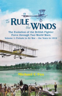 To Rule the Winds: The Evolution of the British Fighter Force Through Two World Wars Volume 1: Prelude to Air War - The Years to 1914 - Michael C. Fox