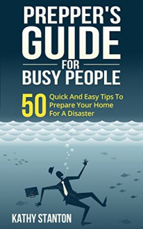 Preppers Guide for Busy People: 50 Quick And Easy Tips To Prepare Your Home For A Disaster (Preppers Guide, Preparing A Disaster Book 1) - Kathy Stanton