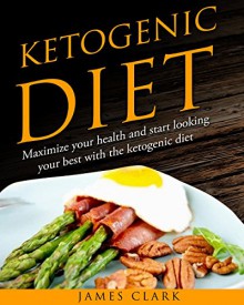 Ketogenic Diet: Maximize your Health and Start Looking your Best with the Ketogenic Diet - James Clark