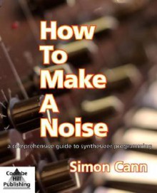 How To Make A Noise: a Comprehensive Guide to Synthesizer Programming - Simon Cann