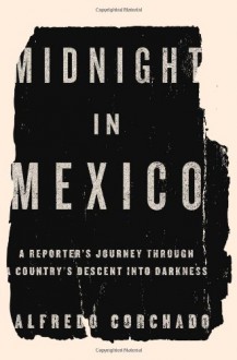 Midnight in Mexico: A Reporter's Journey Through a Country's Descent into Darkness - Alfredo Corchado