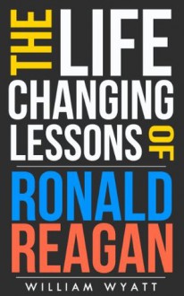 Ronald Reagan: Life Changing Lessons! Ronald Reagan on Success, Leadership, Communication Skills & How to Build an Amazing Life (Ronald Reagan, Success, ... Rand, Margaret Thatcher, Thomas Jefferson) - William Wyatt