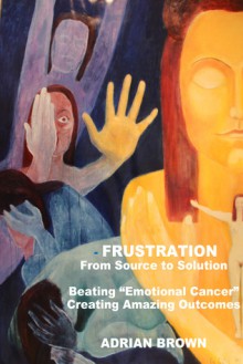 Frustration - From Source to Solution: Beating "Emotional Cancer" - Creating Extraordinary Outcomes - Adrian Brown