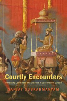 Courtly Encounters: Translating Courtliness and Violence in Early Modern Eurasia - Sanjay Subrahmanyam