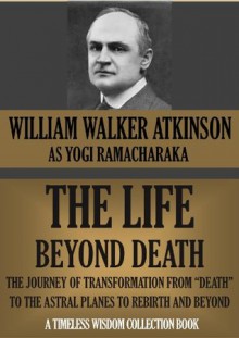 THE LIFE BEYOND DEATH. The Journey Of Transformation From "Death" To The Astral Planes To Rebirth And Beyond (Timeless Wisdom Collection) - William Walker Atkinson, Yogi Ramacharaka