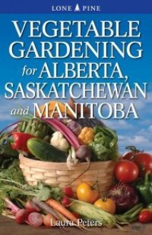 Vegetable Gardening for Alberta, Saskatchewan and Manitoba - Laura Peters