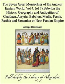 The Seven Great Monarchies of the Ancient Eastern World, Vol 4. (of 7): Babylon the History, Geography and Antiquities of Chaldaea, Assyria, Babylon, Media, ... Parthia and Sassanian or New Persian Empire - George Rawlinson