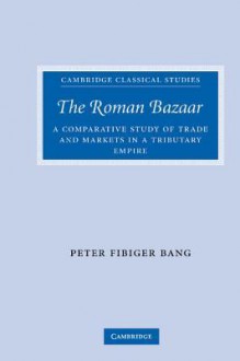 The Roman Bazaar: A Comparative Study of Trade and Markets in a Tributary Empire - Peter Fibiger Bang