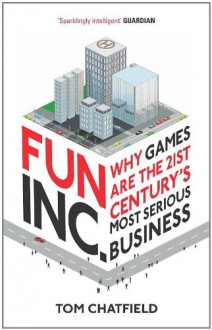 Fun Inc.: Why games are the 21st Century's most serious business - Tom Chatfield