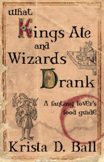 What Kings Ate and Wizards Drank: A Fantasy Lover's Food Guide - Krista D. Ball