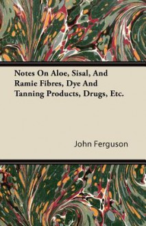 Notes on Aloe, Sisal, and Ramie Fibres, Dye and Tanning Products, Drugs, Etc - John Ferguson