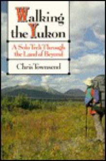 Walking The Yukon: A Solo Trek Through The Land Of Beyond - Chris Townsend