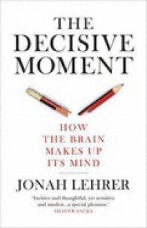 The Decisive Moment: How the Brain Makes Up Its Mind - Jonah Lehrer