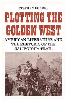 Plotting the Golden West: American Literature and the Rhetoric of the California Trail - Stephen Fender