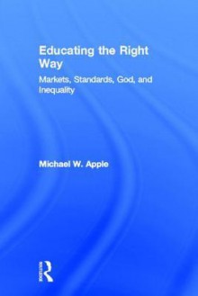 Educating the Right Way: Markets, Standards, God, and Inequality - Michael W. Apple