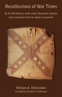 Recollections of War Times: By an Old Veteran While Under Stonewall Jackson and Lieutenant General James Longstreet: How I Got In, and How I Got O - William A. McClendon