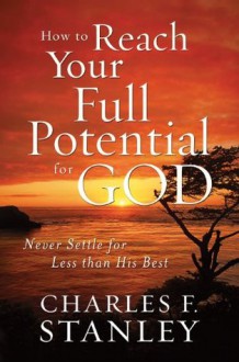 How to Reach Your Full Potential for God: Never Settle for Less than His Best - Charles Stanley