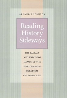 Reading History Sideways: The Fallacy and Enduring Impact of the Developmental Paradigm on Family Life - Arland Thornton